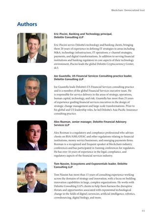 Authors
Eric Piscini, Banking and Technology principal,
Deloitte Consulting LLP
Eric Piscini serves Deloitte’s technology and banking clients, bringing
them 20 years of experience in defining IT strategies in areas including
M&A, technology infrastructure, IT operations, e-channel strategies,
payments, and digital transformations. In addition to serving financial
institutions and banking regulators in core aspects of their technology
environment, Piscini leads the global Deloitte Cryptocurrency Center,
dc3.
Joe Guastella, US Financial Services Consulting practice leader,
Deloitte Consulting LLP
Joe Guastella leads Deloitte’s US Financial Services consulting practice
and is a member of the global Financial Services executive team. He
is responsible for service delivery in the areas of strategy, operations,
human capital, technology, and risk. Guastella has more than 25 years
of experience guiding financial services executives in the design of
strategic change management and large-scale transformations. Prior to
his global and US leadership roles, he led Deloitte’s Asia Pacific Insurance
consulting practice.
Alex Rozman, senior manager, Deloitte Financial Advisory
Services LLP
Alex Rozman is a regulatory and compliance professional who advises
clients on BSA/AML/OFAC and other regulations relating to financial
institutions, money service businesses, and emerging payments firms.
Rozman is a recognized and frequent speaker at blockchain industry
conferences and has participated in training conferences for regulators.
He has over 16 years of experience in the legal, compliance, and
regulatory aspects of the financial services industry.
Tom Nassim, Ecosystems and Exponentials leader, Deloitte
Consulting LLP
Tom Nassim has more than 15 years of consulting experience working
across the domains of strategy and innovation, with a focus on building
innovation capabilities in large, complex organizations. He works with
Deloitte Consulting LLP’s clients to help them harness the disruptive
threats and opportunities associated with exponential technological
change in the fields of digital currencies, artificial intelligence, robotics,
crowdsourcing, digital biology, and more.
Blockchain: Democratized trust
93
 