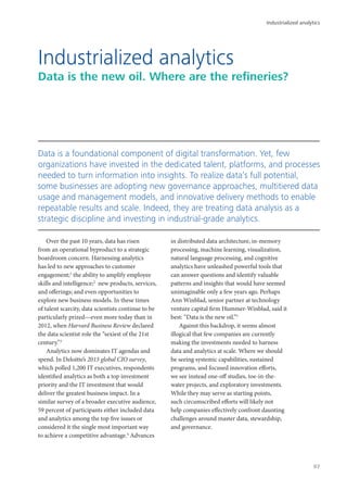 Over the past 10 years, data has risen
from an operational byproduct to a strategic
boardroom concern. Harnessing analytics
has led to new approaches to customer
engagement;1
the ability to amplify employee
skills and intelligence;2
new products, services,
and offerings; and even opportunities to
explore new business models. In these times
of talent scarcity, data scientists continue to be
particularly prized—even more today than in
2012, when Harvard Business Review declared
the data scientist role the “sexiest of the 21st
century.”3
Analytics now dominates IT agendas and
spend. In Deloitte’s 2015 global CIO survey,
which polled 1,200 IT executives, respondents
identified analytics as both a top investment
priority and the IT investment that would
deliver the greatest business impact. In a
similar survey of a broader executive audience,
59 percent of participants either included data
and analytics among the top five issues or
considered it the single most important way
to achieve a competitive advantage.4
Advances
in distributed data architecture, in-memory
processing, machine learning, visualization,
natural language processing, and cognitive
analytics have unleashed powerful tools that
can answer questions and identify valuable
patterns and insights that would have seemed
unimaginable only a few years ago. Perhaps
Ann Winblad, senior partner at technology
venture capital firm Hummer-Winblad, said it
best: “Data is the new oil.”5
Against this backdrop, it seems almost
illogical that few companies are currently
making the investments needed to harness
data and analytics at scale. Where we should
be seeing systemic capabilities, sustained
programs, and focused innovation efforts,
we see instead one-off studies, toe-in-the-
water projects, and exploratory investments.
While they may serve as starting points,
such circumscribed efforts will likely not
help companies effectively confront daunting
challenges around master data, stewardship,
and governance.
Industrialized analytics
Data is the new oil. Where are the refineries?
Data is a foundational component of digital transformation. Yet, few
organizations have invested in the dedicated talent, platforms, and processes
needed to turn information into insights. To realize data’s full potential,
some businesses are adopting new governance approaches, multitiered data
usage and management models, and innovative delivery methods to enable
repeatable results and scale. Indeed, they are treating data analysis as a
strategic discipline and investing in industrial-grade analytics.
Industrialized analytics
97
 