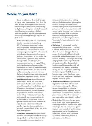 Pieces of right-speed IT are likely already
in play in many organizations. Once there, the
trick becomes bundling individual initiatives
into a more prescriptive whole, and evolving
in-flight bimodal programs to include nuanced
capabilities across more than a dualistic
spectrum. Consider how the following lessons
learned by early adopters might help you on
both fronts:
•	 Balance sheet of IT: Do you have visibility
into the various assets that make up
IT? What about programs and projects
underway and the backlog of business
needs? Beyond basic inventories, is there
strategic dispositioning of IT’s balance sheet
according to value, committed resources,
and risk? Do you have a service catalog that
delineates the capabilities being delivered
throughout IT—what they are, key
measurements, and how to engage? These
and other foundational elements of any IT
department are critical to the success of any
right-speed IT initiative. The balance sheet
and service-catalog constructs provide a
backdrop for allocating specific projects and
programs to appropriate delivery models.
•	 Cool kids syndrome: Bimodal constructs
often create a “haves” and “have nots”
caste system that divides IT workers by
area of focus and work mode. Right-speed
IT sidesteps this outcome by creating
rotational constructs and offering a wide
range of speed, platform, and delivery
methodology combinations. Even so, be
up front with your employees about the
skills that will be prized in the future. As
part of that same discussion, offer workers
opportunities to learn new skills and
develop expertise. Also, accept that not
everyone can or will want to be a part of the
right-speed journey.
•	 Distributed innovation: Everyone should
innovate, not simply to create breakthrough
new products or services, but also to drive
continuous improvement of delivery or
incremental enhancements to existing
offerings. To foster a culture of innovation,
consider creating a cadence of product
roadmap briefings with established vendor
partners, as well as discovery sessions with
venture capital firms, start-ups, incubators,
and local academic hubs. Incent teams
to explore emerging technologies and
file patents. All of these steps can make
“innovating” a key requirement of each
person’s job.
•	 Marketing: IT is historically awful at
self-promotion. Right-speed IT can help
CIOs shift their organization’s mind-set
about IT and how it engages the other
groups. To help stakeholders both inside
and outside of IT embrace this perspective,
consider launching a full-fledged marketing
campaign to bolster IT’s reputation and
drive awareness of the changes afoot.
Implement dashboards and provide full
transparency into not only the service
catalog, but also IT’s progress addressing
the business’ goals. Use KPIs focused on
business impact at the shareholder-value
level to effectively track project health and
expected return on spend.
•	 Informal collaboration: Unplanned and
impromptu interactions between team
members can bring together different
perspectives and shine new light on
problems and possible solutions. Invest in
collaboration tools that make it possible for
project teams to share ideas, brainstorm
new ones, and tap into collective wisdom.12
•	 Hold the line: Determine the appropriate
speed for any given project, and enforce
strict compliance with your decision. In the
early stages, it is easy to let project speeds
fluctuate based on paths of least resistance
or institutional inertia. Don’t let teams
follow their instincts. Hold employees
accountable for following the new IT
delivery model at all times.
Where do you start?
Tech Trends 2016: Innovating in the digital era
16
 