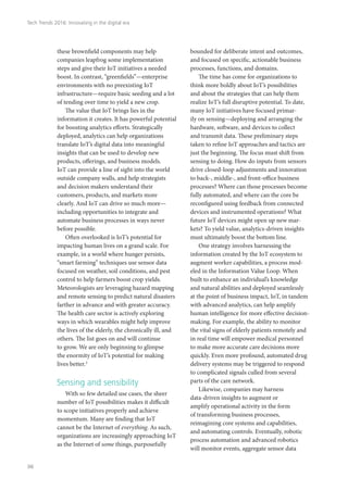 these brownfield components may help
companies leapfrog some implementation
steps and give their IoT initiatives a needed
boost. In contrast, “greenfields”—enterprise
environments with no preexisting IoT
infrastructure—require basic seeding and a lot
of tending over time to yield a new crop.
The value that IoT brings lies in the
information it creates. It has powerful potential
for boosting analytics efforts. Strategically
deployed, analytics can help organizations
translate IoT’s digital data into meaningful
insights that can be used to develop new
products, offerings, and business models.
IoT can provide a line of sight into the world
outside company walls, and help strategists
and decision makers understand their
customers, products, and markets more
clearly. And IoT can drive so much more—
including opportunities to integrate and
automate business processes in ways never
before possible.
Often overlooked is IoT’s potential for
impacting human lives on a grand scale. For
example, in a world where hunger persists,
“smart farming” techniques use sensor data
focused on weather, soil conditions, and pest
control to help farmers boost crop yields.
Meteorologists are leveraging hazard mapping
and remote sensing to predict natural disasters
farther in advance and with greater accuracy.
The health care sector is actively exploring
ways in which wearables might help improve
the lives of the elderly, the chronically ill, and
others. The list goes on and will continue
to grow. We are only beginning to glimpse
the enormity of IoT’s potential for making
lives better.3
Sensing and sensibility
With so few detailed use cases, the sheer
number of IoT possibilities makes it difficult
to scope initiatives properly and achieve
momentum. Many are finding that IoT
cannot be the Internet of everything. As such,
organizations are increasingly approaching IoT
as the Internet of some things, purposefully
bounded for deliberate intent and outcomes,
and focused on specific, actionable business
processes, functions, and domains.
The time has come for organizations to
think more boldly about IoT’s possibilities
and about the strategies that can help them
realize IoT’s full disruptive potential. To date,
many IoT initiatives have focused primar-
ily on sensing—deploying and arranging the
hardware, software, and devices to collect
and transmit data. These preliminary steps
taken to refine IoT approaches and tactics are
just the beginning. The focus must shift from
sensing to doing. How do inputs from sensors
drive closed-loop adjustments and innovation
to back-, middle-, and front-office business
processes? Where can those processes become
fully automated, and where can the core be
reconfigured using feedback from connected
devices and instrumented operations? What
future IoT devices might open up new mar-
kets? To yield value, analytics-driven insights
must ultimately boost the bottom line.
One strategy involves harnessing the
information created by the IoT ecosystem to
augment worker capabilities, a process mod-
eled in the Information Value Loop. When
built to enhance an individual’s knowledge
and natural abilities and deployed seamlessly
at the point of business impact, IoT, in tandem
with advanced analytics, can help amplify
human intelligence for more effective decision-
making. For example, the ability to monitor
the vital signs of elderly patients remotely and
in real time will empower medical personnel
to make more accurate care decisions more
quickly. Even more profound, automated drug
delivery systems may be triggered to respond
to complicated signals culled from several
parts of the care network.
Likewise, companies may harness
data-driven insights to augment or
amplify operational activity in the form
of transforming business processes,
reimagining core systems and capabilities,
and automating controls. Eventually, robotic
process automation and advanced robotics
will monitor events, aggregate sensor data
Tech Trends 2016: Innovating in the digital era
36
 