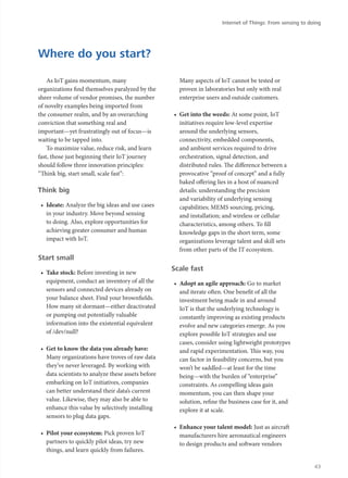 As IoT gains momentum, many
organizations find themselves paralyzed by the
sheer volume of vendor promises, the number
of novelty examples being imported from
the consumer realm, and by an overarching
conviction that something real and
important—yet frustratingly out of focus—is
waiting to be tapped into.
To maximize value, reduce risk, and learn
fast, those just beginning their IoT journey
should follow three innovation principles:
“Think big, start small, scale fast”:
Think big
•	 Ideate: Analyze the big ideas and use cases
in your industry. Move beyond sensing
to doing. Also, explore opportunities for
achieving greater consumer and human
impact with IoT.
Start small
•	 Take stock: Before investing in new
equipment, conduct an inventory of all the
sensors and connected devices already on
your balance sheet. Find your brownfields.
How many sit dormant—either deactivated
or pumping out potentially valuable
information into the existential equivalent
of /dev/null?
•	 Get to know the data you already have:
Many organizations have troves of raw data
they’ve never leveraged. By working with
data scientists to analyze these assets before
embarking on IoT initiatives, companies
can better understand their data’s current
value. Likewise, they may also be able to
enhance this value by selectively installing
sensors to plug data gaps.
•	 Pilot your ecosystem: Pick proven IoT
partners to quickly pilot ideas, try new
things, and learn quickly from failures.
Many aspects of IoT cannot be tested or
proven in laboratories but only with real
enterprise users and outside customers.
•	 Get into the weeds: At some point, IoT
initiatives require low-level expertise
around the underlying sensors,
connectivity, embedded components,
and ambient services required to drive
orchestration, signal detection, and
distributed rules. The difference between a
provocative “proof of concept” and a fully
baked offering lies in a host of nuanced
details: understanding the precision
and variability of underlying sensing
capabilities; MEMS sourcing, pricing,
and installation; and wireless or cellular
characteristics, among others. To fill
knowledge gaps in the short term, some
organizations leverage talent and skill sets
from other parts of the IT ecosystem.
Scale fast
•	 Adopt an agile approach: Go to market
and iterate often. One benefit of all the
investment being made in and around
IoT is that the underlying technology is
constantly improving as existing products
evolve and new categories emerge. As you
explore possible IoT strategies and use
cases, consider using lightweight prototypes
and rapid experimentation. This way, you
can factor in feasibility concerns, but you
won’t be saddled—at least for the time
being—with the burden of “enterprise”
constraints. As compelling ideas gain
momentum, you can then shape your
solution, refine the business case for it, and
explore it at scale.
•	 Enhance your talent model: Just as aircraft
manufacturers hire aeronautical engineers
to design products and software vendors
Where do you start?
Internet of Things: From sensing to doing
43
 