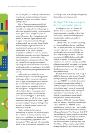 the last few years, the company has undertaken
several major initiatives in its development
processes, infrastructure, and core systems
and operations.
One of the company’s more significant
undertakings involved transitioning from a
waterfall to an agile delivery methodology, an
effort that required retraining 510 development
teams spread across multiple locations in a
matter of months.6
The revamped approach
applied to both new digital platforms and
to legacy system enhancements. Though
embracing agile was a needed change, PayPal
knew the impact might be diminished if
existing infrastructure could not become
more nimble as well. So the company
decided to re-architect its back-end systems,
including transitioning its existing data center
infrastructure into a private cloud using
OpenStack cloud management software. The
net result of deploying agile delivery and
operating with a revitalized infrastructure was
accelerated product cycles that provide scalable
applications featuring up 40 percent fewer lines
of code.7
Additionally, over the last few years,
PayPal has acquired several mobile payment
technology vendors whose innovations not
only fill gaps in PayPal’s portfolio of services,
but also drive beneficial disruption within
its core systems and operations. In 2013,
PayPal acquired Chicago-based Braintree,
whose Venmo shared payments products
could potentially boost PayPal’s presence
in the mushrooming peer-to-peer (P2P)
transaction space.8
In July 2015, the company
announced the acquisition of Xoom, a digital
money transfer provider, in order to grow its
presence in the international transfers and
remittances market.9
With a multifaceted approach to
modernizing its systems and processes, PayPal
has revitalized its existing platform, added
new service capabilities, and transformed itself
into a broad-reaching “payment OS for all
transactions.”10
This approach will certainly be
tested as new firms enter the financial services
technology sector, each aiming to disrupt even
the most innovative incumbents.
All aboard! Amtrak reimagines
its core reservation system
What began in 2011 as a channel-by-
channel effort to modernize Amtrak’s
legacy reservation system has evolved into
what is now a major customer experience
transformation initiative grounded in
core revitalization.
Dubbed “EPIC,” this initiative is creating
an enterprise platform for new capabilities
that can deliver a seamless and personalized
customer experience across Amtrak.com,
mobile, call centers, in-station kiosks, and
third-party touchpoints. From a business
perspective, the EPIC platform will enable
Amtrak to respond to changing market
conditions and customer needs more quickly,
offer customers a fully integrated travel service
rather than just a train ticket, and support
distribution partners in ways that currently
overload its systems.
The EPIC transformation is built on top of
ARROW, the system at the heart of Amtrak’s
pricing, scheduling, and ticketing. Built 40
years ago, ARROW provides the foundation
for processing transactions according to
Amtrak’s complex business rules. Instead
of ripping out legacy core systems, Amtrak
is modernizing them to enable new digital
capabilities, which makes it possible for
Amtrak to maintain operational stability
throughout the transformation effort.
To achieve EPIC’s full potential, Amtrak
must first address a host of system challenges
within ARROW. The ARROW system
maintains reservation inventory and provides
data to other Amtrak systems for accounting,
billing, and analysis. Over the years, Amtrak IT
has added useful custom capabilities, including
automatic pricing, low-fare finders, and real-
time verification of credit and debit cards.11
But the customization didn’t stop there, says
Debbi Stone-Wulf, Amtrak’s vice president
of sales, distribution, and customer service.
Tech Trends 2016: Innovating in the digital era
54
 