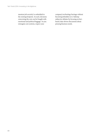 mention job security) is embedded in
the existing footprint. As such, decisions
concerning the core can be fraught with
emotional and political baggage. As you
reimagine core systems, respect your
company’s technology heritage without
becoming beholden to it. Sidestep
subjective debates by focusing on fact-
based, data-driven discussions about
pressing business needs.
Tech Trends 2016: Innovating in the digital era
60
 