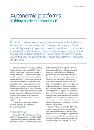 Autonomic platforms build upon and bring
together two important trends in IT: software-
defined everything’s1
climb up the tech stack,
and the overhaul of IT operating and delivery
models under the DevOps2
movement. With
more and more of IT becoming expressible as
code—from underlying infrastructure to IT
department tasks—organizations now have
a chance to apply new architecture patterns
and disciplines. In doing so, they can remove
dependencies between business outcomes and
underlying solutions, while also redeploying
IT talent from rote low-value work to the
higher-order capabilities needed to deliver
right-speed IT.3
To truly harness autonomic platforms’
potential, one must first explore its
foundational elements.
Virtualization up
The kernel of software-defined everything
(SDE) has been a rallying cry in IT for decades.
The idea is straightforward: Hardware assets
like servers, network switches, storage arrays,
and desktop facilities are expensive, difficult
to manage, and often woefully suboptimized.
Often procured and configured for single-
purpose usages, they are sized to withstand
the most extreme estimates of potential load.
Moreover, they are typically surrounded by
duplicate environments (most of them idle)
that were created to support new development
and ongoing change. In the mainframe days,
such inefficiencies were mitigated somewhat by
logical partitions—a segment of a computer’s
hardware resources that can be virtualized and
managed independently as a separate machine.
Over the years, this led to virtualization, or the
creation of software-based, logical abstractions
of underlying physical environments in which
IT assets can be shared.
Notably, virtualization shortened the time
required to provision environments; rather
than waiting months while new servers were
ordered, racked, and configured, organizations
could set up a virtual environment in a matter
of hours. Though virtualization started at the
server level, it has since expanded up, down,
Autonomic platforms
Building blocks for labor-less IT
IT may soon become a self-managing service provider without technical
limitations of capacity, performance, and scale. By adopting a “build
once, deploy anywhere” approach, retooled IT workforces—working with
new architectures built upon virtualized assets, containers, and advanced
management and monitoring tools—could seamlessly move workloads
among traditional on-premises stacks, private cloud platforms, and public
cloud services.
Autonomic platforms
65
 