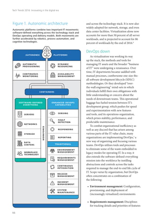 and across the technology stack. It is now also
widely adopted for network, storage, and even
data center facilities. Virtualization alone now
accounts for more than 50 percent of all server
workloads, and is projected to account for 86
percent of workloads by the end of 2016.4
DevOps down
As virtualization was working its way
up the stack, the methods and tools for
managing IT assets and the broader “business
of IT” were undergoing a renaissance. Over
time, IT departments became saddled with
manual processes, cumbersome one-size-fits-
all software development lifecycle (SDLC)
methodologies. Or they developed “over-
the-wall engineering” mind-sets in which
individuals fulfill their own obligations with
little understanding or concern about the
needs of downstream teams. This operational
baggage has fueled tension between IT’s
development group, which pushes for speed
and experimentation with new features
and tools, and its operations organization,
which prizes stability, performance, and
predictable maintenance.
To combat organizational inefficiency as
well as any discord that has arisen among
various parts of the IT value chain, many
organizations are implementing DevOps,5
a
new way of organizing and focusing various
teams. DevOps utilizes tools and processes
to eliminate some of the waste embedded in
legacy modes for operating IT. In a way, it
also extends the software-defined-everything
mission into the workforce by instilling
abstractions and controls across the tasks
required to manage the end-to-end life cycle of
IT. Scope varies by organization, but DevOps
often concentrates on a combination of
the following:
•	 Environment management: Configuration,
provisioning, and deployment of
(increasingly virtualized) environments
•	 Requirements management: Disciplines
for tracking details and priorities of features
autonomic platforms
automatic
provisioning
dynamic
resourcing
continuous
monitoring
availability
management
Autonomic platforms combine two important IT movements:
software-deﬁned everything across the technology stack and
DevOps operating and delivery models. Both movements are
further accelerated by robotics, process automation, and
cognitive technologies.
Figure 1. Autonomic architecture
environment
management
requirements
management
continuous
integration
release
management
incident
management
system
maintenance
enhanced devops
capabilities
containers
data
centers
storage
networks
servers
software-defined
everything
workforce
workplace
technology
sensing
fault
detection
responding
reporting
traditional
Tech Trends 2016: Innovating in the digital era
66
 