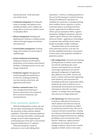 and specifications—both functional
and nonfunctional
•	 Continuous integration: Providing the
means to manage code updates across
multiple developers and to validate and
merge edits to resolve any conflicts, issues,
or redundant efforts
•	 Release management: Bundling and
deploying new solutions or editing existing
solutions through staging environments
into production
•	 Event/incident management: Tracking,
triage, and resolution of system bugs or
capability gaps
•	 System maintenance/monitoring:
Ongoing tracking of overall solution
performance across business and technical
attributes, including network, servers, and
storage components
•	 Production support: Managing and
monitoring application performance
in real time, including monitoring
run-time activities, batch jobs, and
application performance
•	 Business command center: Real-
time management/monitoring of
business transactions such as payment
flows, inventory bottlenecks, and
existential threats
Enter autonomic platforms
With the building blocks in place, the real
fun can begin: automating and coordinating
the interaction of these software-defined
capabilities. That’s where autonomic platforms
come in, layering in the ability to dynamically
manage resources while integrating and
orchestrating more of the end-to-end activities
required to build and run IT solutions.
When discussing the concept of
autonomics, we are really talking about
automation + robotics, or taking automation to
the next level by basing it in machine learning.
Almost all traditional IT operations are
candidates for autonomics, including anything
that’s workflow-driven, repetitive, or policy-
based and requires reconciliation between
systems. Approaches have different names:
robotic process automation (RPA), cognitive
automation, intelligent automation, and even
cognitive agents. However, their underlying
stories are similar—applying new technologies
to automate tasks and help virtual workers
handle increasingly complex workloads.
Virtualized assets are an essential part
of the autonomics picture, as are the core
DevOps capabilities listed above. Investments
in these assets can be guided by a handful of
potential scenarios:
•	 Self-configuration: Automatic provisioning
and deployment of solution stacks include
not only the underlying data center
resources and requisite server, network,
and storage requirements, but also the
automated configuration of application,
data, platform, user profile, security, and
privacy controls, and associated supporting
tools, interfaces, and connections for
immediate productivity. Importantly, efforts
should also be made to build services to
automatically decommission environments
and instances when they are longer
needed—or, perhaps more interestingly,
when they are no longer being used.
•	 Self-optimizing: Self-optimizing refers
to dynamic reallocation of resources in
which solutions move between internal
environments and workloads are shifted
to and between cloud services. The rise of
containers has been essential here, creating
an architecture that abstracts the underlying
physical and logical infrastructure, enabling
portability across environments. Note
that this “build once, deploy anywhere”
architecture also requires services to
manage containers, cloud services, and the
migration of build- and run-time assets.
Autonomic platforms
67
 