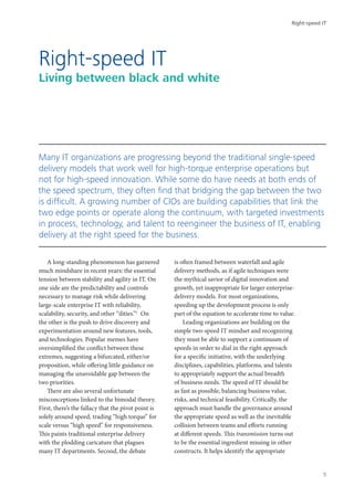 A long-standing phenomenon has garnered
much mindshare in recent years: the essential
tension between stability and agility in IT. On
one side are the predictability and controls
necessary to manage risk while delivering
large-scale enterprise IT with reliability,
scalability, security, and other “ilities.”1
On
the other is the push to drive discovery and
experimentation around new features, tools,
and technologies. Popular memes have
oversimplified the conflict between these
extremes, suggesting a bifurcated, either/or
proposition, while offering little guidance on
managing the unavoidable gap between the
two priorities.
There are also several unfortunate
misconceptions linked to the bimodal theory.
First, there’s the fallacy that the pivot point is
solely around speed, trading “high torque” for
scale versus “high speed” for responsiveness.
This paints traditional enterprise delivery
with the plodding caricature that plagues
many IT departments. Second, the debate
is often framed between waterfall and agile
delivery methods, as if agile techniques were
the mythical savior of digital innovation and
growth, yet inappropriate for larger enterprise-
delivery models. For most organizations,
speeding up the development process is only
part of the equation to accelerate time to value.
Leading organizations are building on the
simple two-speed IT mindset and recognizing
they must be able to support a continuum of
speeds in order to dial in the right approach
for a specific initiative, with the underlying
disciplines, capabilities, platforms, and talents
to appropriately support the actual breadth
of business needs. The speed of IT should be
as fast as possible, balancing business value,
risks, and technical feasibility. Critically, the
approach must handle the governance around
the appropriate speed as well as the inevitable
collision between teams and efforts running
at different speeds. This transmission turns out
to be the essential ingredient missing in other
constructs. It helps identify the appropriate
Right-speed IT
Living between black and white
Many IT organizations are progressing beyond the traditional single-speed
delivery models that work well for high-torque enterprise operations but
not for high-speed innovation. While some do have needs at both ends of
the speed spectrum, they often find that bridging the gap between the two
is difficult. A growing number of CIOs are building capabilities that link the
two edge points or operate along the continuum, with targeted investments
in process, technology, and talent to reengineer the business of IT, enabling
delivery at the right speed for the business.
Right-speed IT
5
 
