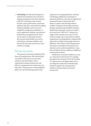 •	 Self-healing: DevOps asked designers to
embed instrumentation and controls for
ongoing management into their solutions,
while also investing in tools to better
monitor system performance. Autonomic
platforms take this a step further by adding
detailed availability and service-level
availability management capabilities, as
well as application, database, and network
performance management tools. These
can be used to continuously monitor
the outcome-based health of an end-to-
end solution, anticipate problems, and
proactively take steps to prevent an error,
incident, or outage.
The journey ahead
The promise of autonomic platforms (like
those of its predecessors, SDE and DevOps)
can wither in the face of circumscribed
initiatives and siloed efforts. Heavy
segmentation among infrastructure and
delivery management tool vendors does not
help either. The good news is that established
players are now introducing products that
target parts of emerging platforms and help
retrofit legacy platforms to participate in
autonomic platforms. Start-ups are aggressively
attacking this space, bolstered by their
ability to capture value through software
enablers in segments historically protected
by huge manufacturing and R&D overheads.
Multivendor landscapes are the new reality—
the arrival of an “ERP for IT” solution by a
single vendor remains years away. Yet even
without a single end-to-end solution, leading
organizations are taking holistic, programmatic
approaches to deploy and manage autonomic
platforms. These often include taking tactical
first steps to consolidate environments and
solutions and to modernize platforms—steps
that can help fund more ambitious enablement
and automation efforts.
Furthermore, autonomic platforms can act
as a Trojan horse that elevates IT’s standing
throughout the enterprise. How? By boosting
IT responsiveness and agility today and by
providing the architectural underpinnings
needed to support the next-generation
solutions and operating environments
of tomorrow.
Tech Trends 2016: Innovating in the digital era
68
 