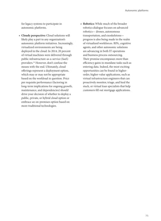 for legacy systems to participate in
autonomic platforms.
•	 Cloudy perspective: Cloud solutions will
likely play a part in any organization’s
autonomic platform initiatives. Increasingly,
virtualized environments are being
deployed in the cloud: In 2014, 20 percent
of virtual machines were delivered through
public infrastructure-as-a-service (IaaS)
providers.16
However, don’t confuse the
means with the end. Ultimately, cloud
offerings represent a deployment option,
which may or may not be appropriate
based on the workload in question. Price
per requisite performance (factoring in
long-term implications for ongoing growth,
maintenance, and dependencies) should
drive your decision of whether to deploy a
public, private, or hybrid cloud option or
embrace an on-premises option based on
more traditional technologies.
•	 Robotics: While much of the broader
robotics dialogue focuses on advanced
robotics— drones, autonomous
transportation, and exoskeletons—
progress is also being made in the realm
of virtualized workforces. RPA, cognitive
agents, and other autonomic solutions
are advancing in both IT operations
and business process outsourcing.
Their promise encompasses more than
efficiency gains in mundane tasks such as
entering data. Indeed, the most exciting
opportunities can be found in higher-
order, higher-value applications, such as
virtual infrastructure engineers that can
proactively monitor, triage, and heal the
stack, or virtual loan specialists that help
customers fill out mortgage applications.
Autonomic platforms
75
 