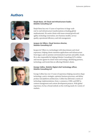 Authors
Ranjit Bawa, US Cloud and Infrastructure leader,
Deloitte Consulting LLP
Ranjit Bawa has over 15 years of experience in large-scale
end-to-end infrastructure transformations at leading global
multinationals. He assists clients with issues around growth and
agility, technology innovation, new business models, service
quality, operational efficiency, and risk management.
Jacques de Villiers, Cloud Services director,
Deloitte Consulting LLP
Jacques de Villiers is a technologist with deep domain and cloud
experience, helping clients transition applications and infrastructure
from legacy and on-premise environments to private and public clouds.
He is also responsible for helping Deloitte Consulting LLP to define
and execute against its cloud vision and strategy, identifying partners,
technology, and trends that are affecting Deloitte’s clients.
George Collins, Deloitte Digital chief technology officer,
Deloitte Consulting LLP
George Collins has over 15 years of experience helping executives shape
technology-centric strategies, optimize business processes, and define
product and platform architectures. Collins has delivered a variety of
technology implementations, from e-commerce, CRM, and ERP to
content management and custom development projects. With global
experience, he has a broad outlook on the evolving needs of a variety of
markets.
Autonomic platforms
77
 