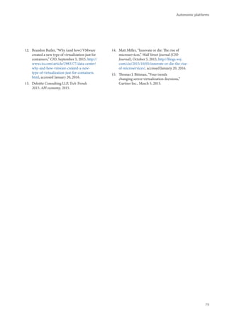 12.	 Brandon Butler, “Why (and how) VMware
created a new type of virtualization just for
containers,” CIO, September 5, 2015, http://
www.cio.com/article/2983377/data-center/
why-and-how-vmware-created-a-new-
type-of-virtualization-just-for-containers.
html, accessed January 20, 2016.
13.	 Deloitte Consulting LLP, Tech Trends
2015: API economy, 2015.
14.	 Matt Miller, “Innovate or die: The rise of
microservices,” Wall Street Journal (CIO
Journal), October 5, 2015, http://blogs.wsj.
com/cio/2015/10/05/innovate-or-die-the-rise-
of-microservices/, accessed January 20, 2016.
15.	 Thomas J. Bittman, “Four trends
changing server virtualization decisions,”
Gartner Inc., March 5, 2015.
Autonomic platforms
79
 