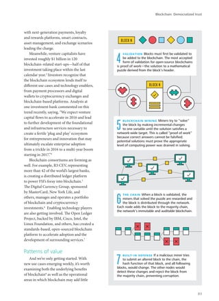 with next-generation payments, loyalty
and rewards platforms, smart contracts,
asset management, and exchange scenarios
leading the charge.
Meanwhile, venture capitalists have
invested roughly $1 billion in 120
blockchain-related start-ups—half of that
investment taking place within the last
calendar year.3
Investors recognize that
the blockchain ecosystem lends itself to
different use cases and technology enablers,
from payment processors and digital
wallets to cryptocurrency exchanges and
blockchain-based platforms. Analysts at
one investment bank commented on this
trend recently, saying, “We expect venture
capital flows to accelerate in 2016 and lead
to further development of the foundational
and infrastructure services necessary to
create a fertile ‘plug and play’ ecosystem
for entrepreneurs and innovation that may
ultimately escalate enterprise adoption
from a trickle in 2016 to a multi-year boom
starting in 2017.”4
Blockchain consortiums are forming as
well. For example, R3 CEV, representing
more than 42 of the world’s largest banks,
is creating a distributed ledger platform
to power FSI’s foray into blockchain.5
The Digital Currency Group, sponsored
by MasterCard, New York Life, and
others, manages and operates a portfolio
of blockchain and cryptocurrency
investments.6
Enabling technology players
are also getting involved. The Open Ledger
Project, backed by IBM, Cisco, Intel, the
Linux Foundation, and others, has created a
standards-based, open-sourced blockchain
platform to accelerate adoption and the
development of surrounding services.7
Patterns of value
And we’re only getting started. With
new use cases emerging weekly, it’s worth
examining both the underlying benefits
of blockchain8
as well as the operational
areas in which blockchain may add little
the chain When a block is validated, the
miners that solved the puzzle are rewarded and
the block is distributed through the network.
Each node adds the block to the majority chain,
the network’s immutable and auditable blockchain.
BLOCK N
BLOCK N
validation Blocks must ﬁrst be validated to
be added to the blockchain. The most accepted
form of validation for open-source blockchains
is proof of work—the solution to a mathematical
puzzle derived from the block’s header.
4
6
built-in defense If a malicious miner tries
to submit an altered block to the chain, the
hash function of that block, and all following
blocks, would change. The other nodes would
detect these changes and reject the block from
the majority chain, preventing corruption.
7
blockchain mining Miners try to “solve”
the block by making incremental changes
to one variable until the solution satisﬁes a
network-wide target. This is called “proof of work”
because correct answers cannot be falsiﬁed;
potential solutions must prove the appropriate
level of computing power was drained in solving.
5
Blockchain: Democratized trust
83
 