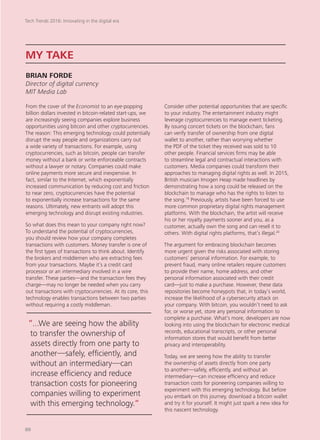 From the cover of the Economist to an eye-popping
billion dollars invested in bitcoin-related start-ups, we
are increasingly seeing companies explore business
opportunities using bitcoin and other cryptocurrencies.
The reason: This emerging technology could potentially
disrupt the way people and organizations carry out
a wide variety of transactions. For example, using
cryptocurrencies, such as bitcoin, people can transfer
money without a bank or write enforceable contracts
without a lawyer or notary. Companies could make
online payments more secure and inexpensive. In
fact, similar to the Internet, which exponentially
increased communication by reducing cost and friction
to near zero, cryptocurrencies have the potential
to exponentially increase transactions for the same
reasons. Ultimately, new entrants will adopt this
emerging technology and disrupt existing industries.
So what does this mean to your company right now?
To understand the potential of cryptocurrencies,
you should review how your company completes
transactions with customers. Money transfer is one of
the first types of transactions to think about. Identify
the brokers and middlemen who are extracting fees
from your transactions. Maybe it’s a credit card
processor or an intermediary involved in a wire
transfer. These parties—and the transaction fees they
charge—may no longer be needed when you carry
out transactions with cryptocurrencies. At its core, this
technology enables transactions between two parties
without requiring a costly middleman.
Consider other potential opportunities that are specific
to your industry. The entertainment industry might
leverage cryptocurrencies to manage event ticketing.
By issuing concert tickets on the blockchain, fans
can verify transfer of ownership from one digital
wallet to another, rather than worrying whether
the PDF of the ticket they received was sold to 10
other people. Financial services firms may be able
to streamline legal and contractual interactions with
customers. Media companies could transform their
approaches to managing digital rights as well. In 2015,
British musician Imogen Heap made headlines by
demonstrating how a song could be released on the
blockchain to manage who has the rights to listen to
the song.19
Previously, artists have been forced to use
more common proprietary digital rights management
platforms. With the blockchain, the artist will receive
his or her royalty payments sooner and you, as a
customer, actually own the song and can resell it to
others. With digital rights platforms, that’s illegal.20
The argument for embracing blockchain becomes
more urgent given the risks associated with storing
customers’ personal information. For example, to
prevent fraud, many online retailers require customers
to provide their name, home address, and other
personal information associated with their credit
card—just to make a purchase. However, these data
repositories become honeypots that, in today’s world,
increase the likelihood of a cybersecurity attack on
your company. With bitcoin, you wouldn’t need to ask
for, or worse yet, store any personal information to
complete a purchase. What’s more, developers are now
looking into using the blockchain for electronic medical
records, educational transcripts, or other personal
information stores that would benefit from better
privacy and interoperability.
Today, we are seeing how the ability to transfer
the ownership of assets directly from one party
to another—safely, efficiently, and without an
intermediary—can increase efficiency and reduce
transaction costs for pioneering companies willing to
experiment with this emerging technology. But before
you embark on this journey, download a bitcoin wallet
and try it for yourself. It might just spark a new idea for
this nascent technology.
MY TAKE
BRIAN FORDE
Director of digital currency
MIT Media Lab
“...We are seeing how the ability
to transfer the ownership of
assets directly from one party to
another—safely, efficiently, and
without an intermediary—can
increase efficiency and reduce
transaction costs for pioneering
companies willing to experiment
with this emerging technology.“
Tech Trends 2016: Innovating in the digital era
88
 