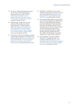 19.	 Ian Alison, “Imogen Heap shows how smart
music contracts work using Ethereum,”
International Business Times, October
4, 2015, http://www.ibtimes.co.uk/
imogen-heap-shows-how-music-smart-
contracts-work-using-ethereum-1522331,
accessed November 19, 2015.
20.	 Mike Masnick, “ReDigi loses: You can’t
resell your MP3s (unless you sell your
whole hard drive),” Techdirt (podcast),
April 1, 2013, https://www.techdirt.com/
articles/20130401/11341622538/redigi-
loses-selling-used-mp3s-online-infringes-
first-sale-doesnt-apply-to-digital-transfers.
shtml, accessed January 26, 2016.
21.	 Cyrus Farivar, “Bitcoin pool GHash.io commits
to 40% hashrate limit after its 51% breach,” Ars
Technica, July 16, 2014, http://arstechnica.com/
security/2014/06/bitcoin-security-guarantee-
shattered-by-anonymous-miner-with-51-
network-power/, accessed December 28, 2015.
22.	 INTERPOL, “INTERPOL cyber research
identifies malware threat to virtual currencies,”
press release, March 26, 2015, http://www.
interpol.int/News-and-media/News/2015/
N2015-033, accessed December 28, 2015.
23.	 Technically, pending updates are queued and
processed by distributed nodes called miners,
who are running algorithms performing
puzzle-like hash routines that require brute-
force effort to fulfill the conditions of the
underlying rule set. Miners who successfully
announce solving the puzzle provide a
record of programmatic effort to validate
that they genuinely completed the task.
This explains why blockchain is sometimes
referred to as a “proof of work” protocol.
24.	 Steven Melendez, “The future of bitcoin
isn’t bitcoin—it’s bigger than that,” Fast
Company, October 13, 2015, http://www.
fastcompany.com/3051679/innovation-agents/
the-future-of-bitcoin-isnt-bitcoin-its-bigger-
than-that, accessed January 4, 2016.
Blockchain: Democratized trust
95
 