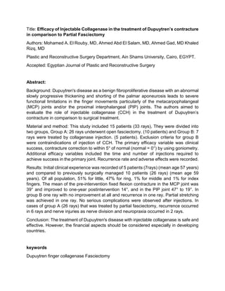 Title: Efficacy of Injectable Collagenase in the treatment of Dupuytren’s contracture
in comparison to Partial Fasciectomy
Authors: Mohamed A. El Rouby, MD, Ahmed Abd El Salam, MD, Ahmed Gad, MD Khaled
Rizq, MD
Plastic and Reconstructive Surgery Department, Ain Shams University, Cairo, EGYPT.
Accepted: Egyptian Journal of Plastic and Reconstructive Surgery
Abstract:
Background: Dupuytren's disease as a benign fibroproliferative disease with an abnormal
slowly progressive thickening and shorting of the palmar aponeurosis leads to severe
functional limitations in the finger movements particularly of the metacarpophalangeal
(MCP) joints and/or the proximal interphalangeal (PIP) joints. The authors aimed to
evaluate the role of injectable collagenase (CCH) in the treatment of Dupuytren’s
contracture in comparison to surgical treatment.
Material and method: This study included 15 patients (33 rays), They were divided into
two groups, Group A: 26 rays underwent open fasciectomy. (10 patients) and Group B: 7
rays were treated by collagenase injection. (5 patients). Exclusion criteria for group B
were contraindications of injection of CCH. The primary efficacy variable was clinical
success, contracture correction to within 5° of normal (normal = 0°) by using goniometry.
Additional efficacy variables included the time and number of injections required to
achieve success in the primary joint. Recurrence rate and adverse effects were recorded.
Results: Initial clinical experience was recorded of 5 patients (7rays) (mean age 57 years)
and compared to previously surgically managed 10 patients (26 rays) (mean age 59
years). Of all population, 51% for little, 47% for ring, 1% for middle and 1% for index
fingers. The mean of the pre-intervention fixed flexion contracture in the MCP joint was
39° and improved to one-year postintervention 14°, and in the PIP joint 47° to 19°. In
group B one ray with no improvement at all and recurrence in one ray. Partial stretching
was achieved in one ray. No serious complications were observed after injections. In
cases of group A (26 rays) that was treated by partial fasciectomy, recurrence occurred
in 6 rays and nerve injuries as nerve division and neuropraxia occurred in 2 rays.
Conclusion: The treatment of Dupuytren's disease with injectable collagenase is safe and
effective. However, the financial aspects should be considered especially in developing
countries.
keywords
Dupuytren finger collagenase Fasciectomy
 