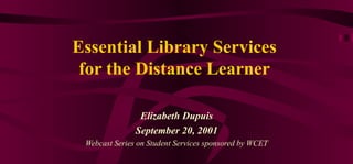 Essential Library Services for the Distance Learner Elizabeth Dupuis September 20, 2001 Webcast Series on Student Services sponsored by WCET 
