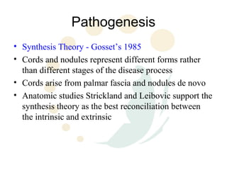 Pathogenesis
• Synthesis Theory - Gosset’s 1985
• Cords and nodules represent different forms rather
  than different stages of the disease process
• Cords arise from palmar fascia and nodules de novo
• Anatomic studies Strickland and Leibovic support the
  synthesis theory as the best reconciliation between
  the intrinsic and extrinsic
 