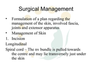 Surgical Management
•  Formulation of a plan regarding the
   management of the skin, involved fascia,
   joints and extensor apparatus
• Management of Skin
1. Incision
Longitudinal
Spiral cord – The nv bundle is pulled towards
   the centre and may lie transversely just under
   the skin
 