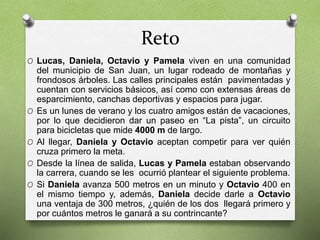 Reto 
O Lucas, Daniela, Octavio y Pamela viven en una comunidad 
del municipio de San Juan, un lugar rodeado de montañas y 
frondosos árboles. Las calles principales están pavimentadas y 
cuentan con servicios básicos, así como con extensas áreas de 
esparcimiento, canchas deportivas y espacios para jugar. 
O Es un lunes de verano y los cuatro amigos están de vacaciones, 
por lo que decidieron dar un paseo en “La pista”, un circuito 
para bicicletas que mide 4000 m de largo. 
O Al llegar, Daniela y Octavio aceptan competir para ver quién 
cruza primero la meta. 
O Desde la línea de salida, Lucas y Pamela estaban observando 
la carrera, cuando se les ocurrió plantear el siguiente problema. 
O Si Daniela avanza 500 metros en un minuto y Octavio 400 en 
el mismo tiempo y, además, Daniela decide darle a Octavio 
una ventaja de 300 metros, ¿quién de los dos llegará primero y 
por cuántos metros le ganará a su contrincante? 
 