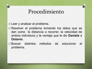 Procedimiento 
O Leer y analizar el problema. 
O Resolver el problema tomando los datos que se 
dan como la distancia a recorrer, la velocidad de 
ambos individuos y la ventaja que le dio Daniela a 
Octavio. 
O Buscar distintos métodos de solucionar el 
problema. 
 