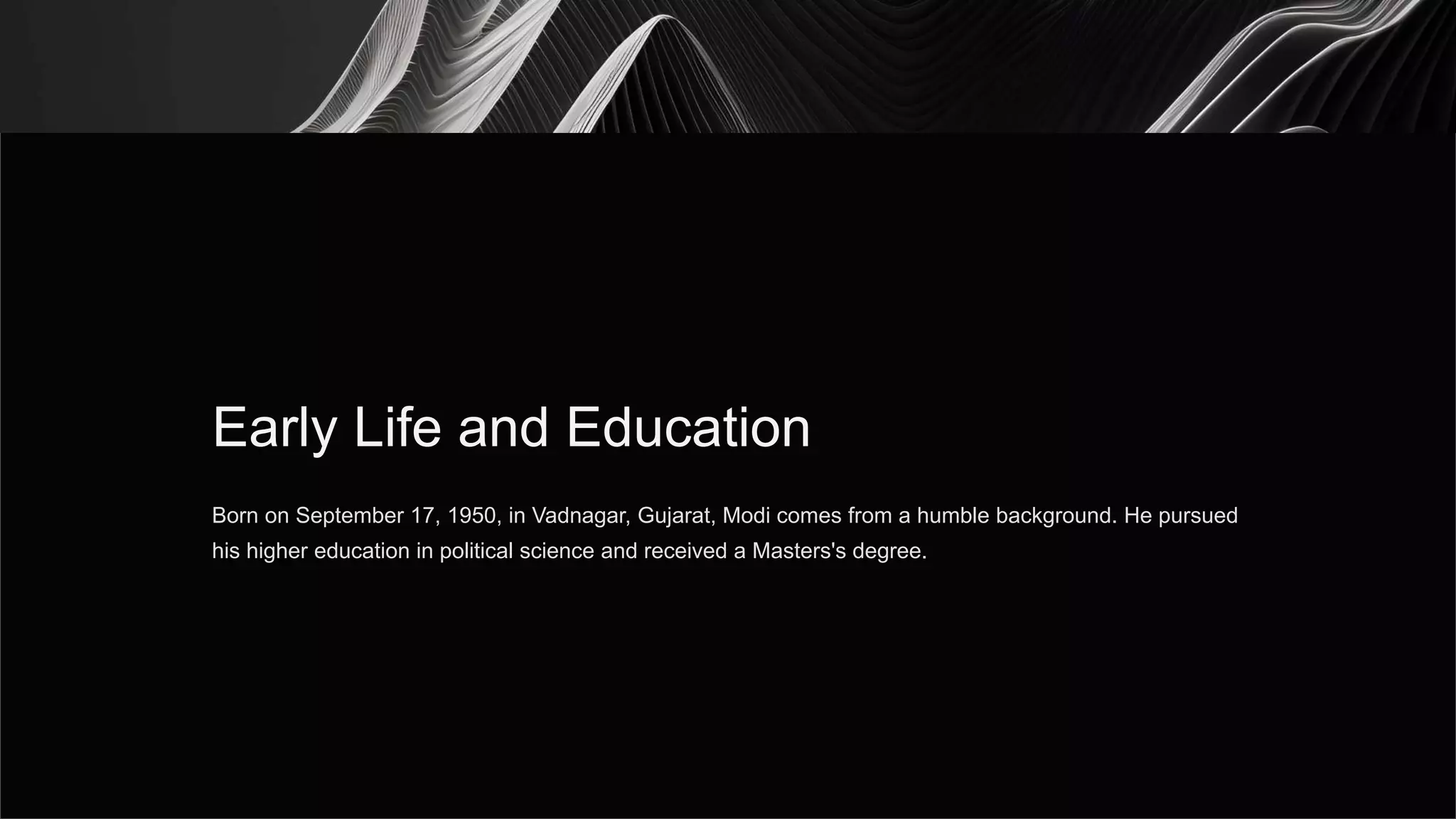 Early Life and Education
Born on September 17, 1950, in Vadnagar, Gujarat, Modi comes from a humble background. He pursued
his higher education in political science and received a Masters's degree.
 