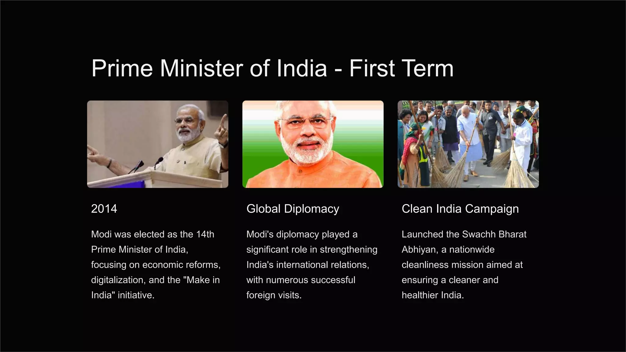 Prime Minister of India - First Term
2014
Modi was elected as the 14th
Prime Minister of India,
focusing on economic reforms,
digitalization, and the "Make in
India" initiative.
Global Diplomacy
Modi's diplomacy played a
significant role in strengthening
India's international relations,
with numerous successful
foreign visits.
Clean India Campaign
Launched the Swachh Bharat
Abhiyan, a nationwide
cleanliness mission aimed at
ensuring a cleaner and
healthier India.
 