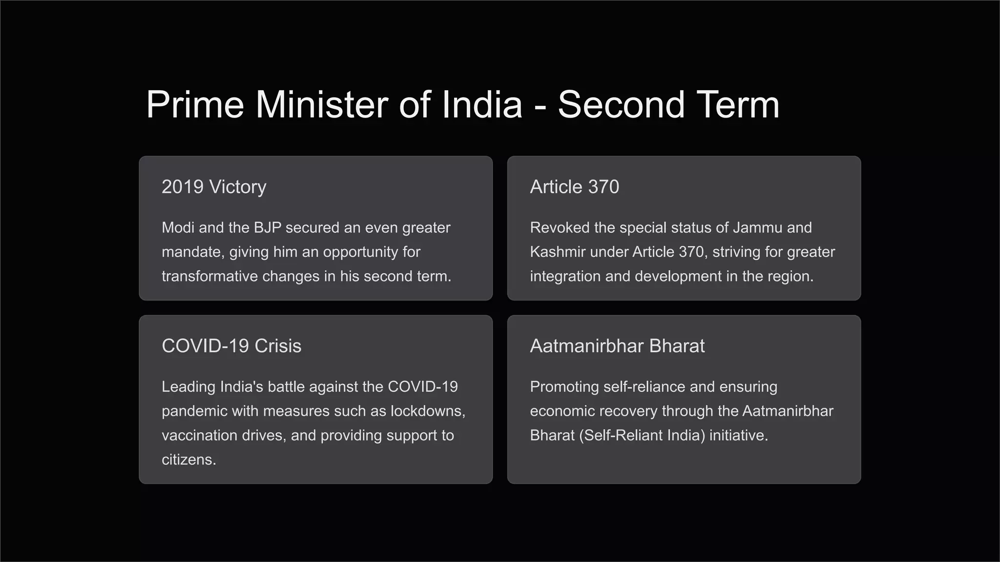 Prime Minister of India - Second Term
2019 Victory
Modi and the BJP secured an even greater
mandate, giving him an opportunity for
transformative changes in his second term.
Article 370
Revoked the special status of Jammu and
Kashmir under Article 370, striving for greater
integration and development in the region.
COVID-19 Crisis
Leading India's battle against the COVID-19
pandemic with measures such as lockdowns,
vaccination drives, and providing support to
citizens.
Aatmanirbhar Bharat
Promoting self-reliance and ensuring
economic recovery through the Aatmanirbhar
Bharat (Self-Reliant India) initiative.
 