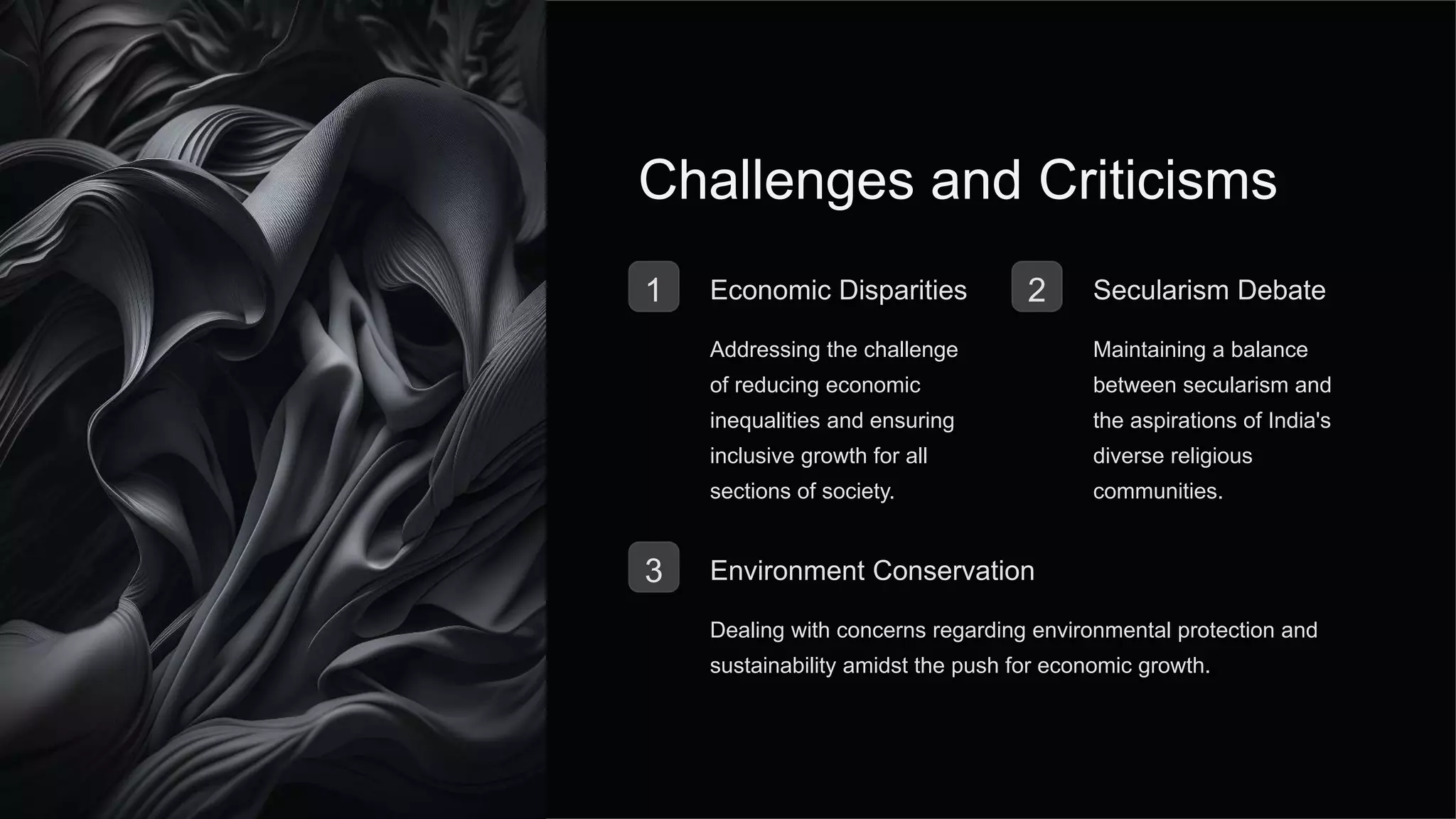 Challenges and Criticisms
1 Economic Disparities
Addressing the challenge
of reducing economic
inequalities and ensuring
inclusive growth for all
sections of society.
2 Secularism Debate
Maintaining a balance
between secularism and
the aspirations of India's
diverse religious
communities.
3 Environment Conservation
Dealing with concerns regarding environmental protection and
sustainability amidst the push for economic growth.
 