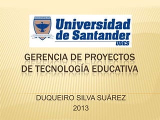 GERENCIA DE PROYECTOS
DE TECNOLOGÍA EDUCATIVA
DUQUEIRO SILVA SUÀREZ
2013
 