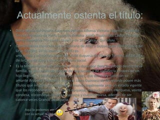 Actualmente ostenta el título:
•

•

•

Doña María del Rosario Cayetana Paloma Alfonsa Victoria Eugenia Fernanda
Teresa Francisca de Paula Lourdes Antonia Josefa Fausta Rita Castor Dorotea
Santa Esperanza Fitz-James Stuart y de Silva Falcó y Gurtubay.
Comúnmente conocida como Cayetana de Alba o Duquesa de Alba (Palacio de
Liria, Madrid, 28 de marzo de 1926) es
una noble y aristócrata española, XVIII duquesa de Alba de Tormes, actual jefa
de la Casa de Alba y destacada figura social.
Es la tercera mujer que ostenta el título ducal por derecho propio dentro de la
familia, es descendiente directa del rey Jacobo II de Inglaterra a través de un
hijo ilegítimo y bastardo, James Fitz-James, que dicho rey tuvo con su
amante Arabella Churchill y según el Libro Guinness de los récords posee más
títulos que ningún otro noble en el mundo legalmente ante un estado vigente
que los reconoce: «es cinco veces duquesa, dieciocho veces marquesa, veinte
condesa, vizcondesa, condesa-duquesa y condestablesa, además de ser
catorce veces Grande de España.
Aquí la podemos ver
con su actual marido:

 