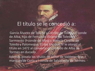 El título se le concedió a:
García Álvarez de Toledo y Carrillo de Toledo, II conde
de Alba, hijo de Fernando Álvarez de Toledo y
Sarmiento (I conde de Alba) y Mencía Carrillo de
Toledo y Palomeque. El rey Enrique IV le otorgó el
título en 1472 al convertir el condado de Alba de
Tormes en ducado.
Además poseía los títulos de señor de Valdecorneja, I
marqués de Coria y I conde de Salvatierra de Tormes.

 