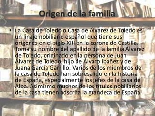 Origen de la familia
• La Casa de Toledo o Casa de Álvarez de Toledo es
un linaje nobiliario español que tiene sus
orígenes en el siglo XIII en la corona de Castilla.
Toma su nombre del apellido de la familia Álvarez
de Toledo, originado en la persona de Juan
Álvarez de Toledo, hijo de Álvaro Ibáñez y de
Juana García Garrillo. Varios de los miembros de
la casa de Toledo han sobresalido en la historia
de España, especialmente los jefes de la casa de
Alba. Asimismo muchos de los títulos nobiliarios
de la casa tienen adscrita la grandeza de España.

 