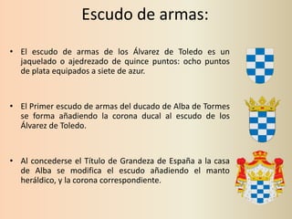 Escudo de armas:
• El escudo de armas de los Álvarez de Toledo es un
jaquelado o ajedrezado de quince puntos: ocho puntos
de plata equipados a siete de azur.

• El Primer escudo de armas del ducado de Alba de Tormes
se forma añadiendo la corona ducal al escudo de los
Álvarez de Toledo.

• Al concederse el Título de Grandeza de España a la casa
de Alba se modifica el escudo añadiendo el manto
heráldico, y la corona correspondiente.

 