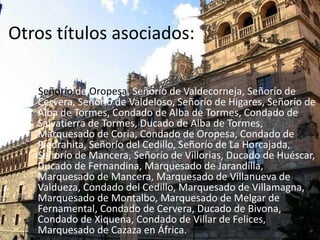 Otros títulos asociados:
Señorío de Oropesa, Señorío de Valdecorneja, Señorío de
Cervera, Señorío de Valdeloso, Señorío de Higares, Señorío de
Alba de Tormes, Condado de Alba de Tormes, Condado de
Salvatierra de Tormes, Ducado de Alba de Tormes,
Marquesado de Coria, Condado de Oropesa, Condado de
Piedrahita, Señorío del Cedillo, Señorío de La Horcajada,
Señorío de Mancera, Señorío de Villorias, Ducado de Huéscar,
Ducado de Fernandina, Marquesado de Jarandilla,
Marquesado de Mancera, Marquesado de Villanueva de
Valdueza, Condado del Cedillo, Marquesado de Villamagna,
Marquesado de Montalbo, Marquesado de Melgar de
Fernamental, Condado de Cervera, Ducado de Bivona,
Condado de Xiquena, Condado de Villar de Felices,
Marquesado de Cazaza en África.

 