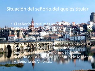 Situación del señorío del que es titular
• El señorío actual más importante es el
SEÑORÍO DE ALBA DE TORMES que se localiza
en la provincia de Salamanca, aunque también
posee los siguientes:
Señorío de Oropesa, Señorío de Valdecorneja,
Señorío de Cervera, Señorío de Valdeloso,
Señorío de Higares, Señorío del Cedillo,
Señorío de La Horcajada, Señorío de Mancera
y Señorío de Villorias.

 