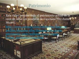 Patrimonio
 Este vídeo resume todo el patrimonio actual de la

casa de Alba (en posesión de Cayetana Fitz-James
Stuart).
 http://www.antena3.com/celebrities/famososperfiles/duquesa-alba/duquesa-alba-poseepatrimonio-3200-millones-euros-segunforbes_2011100500214.html

 