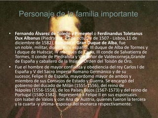 Personaje de la familia importante
• Fernando Álvarez de Toledo y Pimentel o Ferdinandus Toletanus
Dux Albanus (Piedrahita, 29 de octubre de 1507 - Lisboa,11 de
diciembre de 1582), llamado el Gran Duque de Alba, fue
un noble, militar, diplomático español, III duque de Alba de Tormes y
I duque de Huéscar, IV marqués de Coria, III conde de Salvatierra de
Tormes, II conde de Piedrahita y VIII señor de Valdecorneja,Grande
de España y caballero de la Insigne Orden del Toisón de Oro.
• Fue el hombre de mayor confianza y obediencia del rey Carlos I de
España y V del Sacro Imperio Romano Germánico y de su
sucesor, Felipe II de España, mayordomo mayor de ambos y
miembro de sus Consejos de Estado y Guerra. Se encargó del
gobierno del ducado de Milán (1555-1556), del reino de
Nápoles (1556-1558), de los Países Bajos (1567-1573) y del reino de
Portugal (1580-1582). Representó a Felipe II en sus esponsales
con Isabel de Valois y con Ana de Austria, quienes fueron la tercera
y la cuarta -y última- esposas del monarca respectivamente.

 