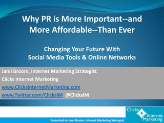 Why PR is More Important--and
         More Affordable--Than Ever

                 Changing Your Future With
           Social Media Tools & Online Networks
Jami Broom, Internet Marketing Strategist
Clicks Internet Marketing
www.ClicksInternetMarketing.com
www.Twitter.com/ClicksIM @ClicksIM



                     Presented by Jami Broom, Internet Marketing Strategist
 