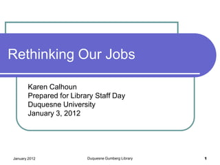 Rethinking Our Jobs

       Karen Calhoun
       Prepared for Library Staff Day
       Duquesne University
       January 3, 2012




January 2012             Duquesne Gumberg Library   1
 
