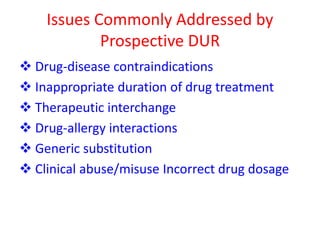 Issues Commonly Addressed by
Prospective DUR
 Drug-disease contraindications
 Inappropriate duration of drug treatment
 Therapeutic interchange
 Drug-allergy interactions
 Generic substitution
 Clinical abuse/misuse Incorrect drug dosage
 
