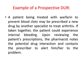 Example of a Prospective DUR:
• A patient being treated with warfarin to
prevent blood clots may be prescribed a new
drug by another specialist to treat arthritis. If
taken together, the patient could experience
internal bleeding. Upon reviewing the
patient's prescriptions, the pharmacist notes
the potential drug interaction and contacts
the prescriber to alert him/her to the
problem.
 