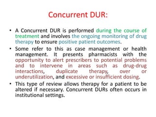 Concurrent DUR:
• A Concurrent DUR is performed during the course of
treatment and involves the ongoing monitoring of drug
therapy to ensure positive patient outcomes.
• Some refer to this as case management or health
management. It presents pharmacists with the
opportunity to alert prescribers to potential problems
and to intervene in areas such as drug-drug
interactions, duplicate therapy, over or
underutilization, and excessive or insufficient dosing.
• This type of review allows therapy for a patient to be
altered if necessary. Concurrent DURs often occurs in
institutional settings.
 