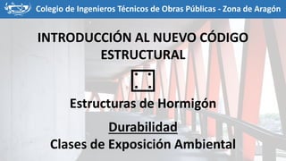 Colegio de Ingenieros Técnicos de Obras Públicas - Zona de Aragón
INTRODUCCIÓN AL NUEVO CÓDIGO
ESTRUCTURAL
Estructuras de Hormigón
Durabilidad
Clases de Exposición Ambiental
 