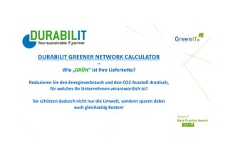 DURABILIT GREENER NETWORK CALCULATOR 
                             –
               Wie „GRÜN“ ist Ihre Lieferkette?

Reduzieren Sie den Energieverbrauch und den CO2 Ausstoß drastisch, 
         für welches Ihr Unternehmen verantwortlich ist!  

 Sie schützen dadurch nicht nur die Umwelt, sondern sparen dabei 
                     auch gleichzeitig Kosten! 
 