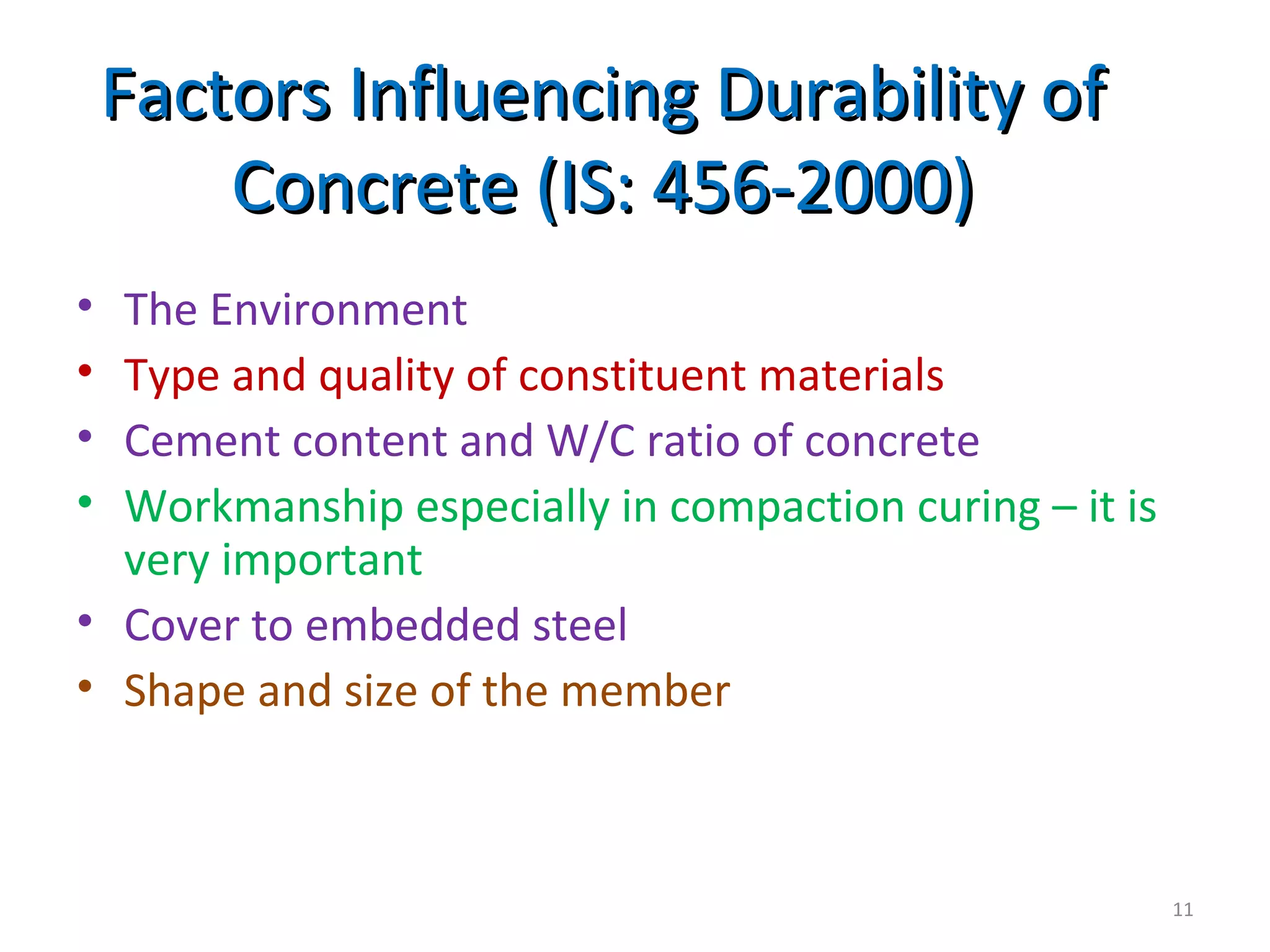 Factors Influencing Durability ofFactors Influencing Durability of
Concrete (IS: 456-2000)Concrete (IS: 456-2000)
• The Environment
• Type and quality of constituent materials
• Cement content and W/C ratio of concrete
• Workmanship especially in compaction curing – it is
very important
• Cover to embedded steel
• Shape and size of the member
11
 