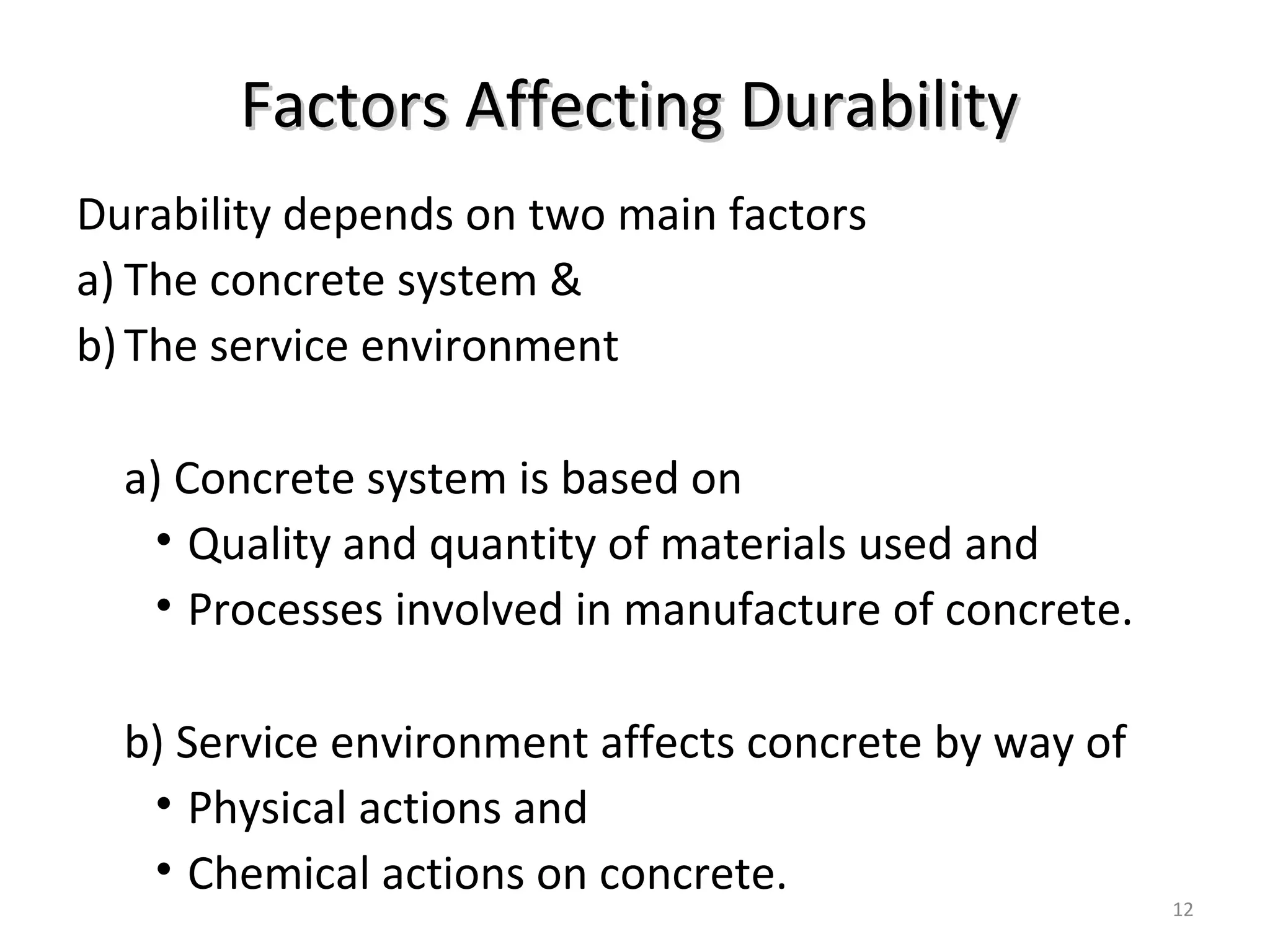 Factors Affecting DurabilityFactors Affecting Durability
Durability depends on two main factors
a) The concrete system &
b)The service environment
a) Concrete system is based on
• Quality and quantity of materials used and
• Processes involved in manufacture of concrete.
b) Service environment affects concrete by way of
• Physical actions and
• Chemical actions on concrete.
12
 