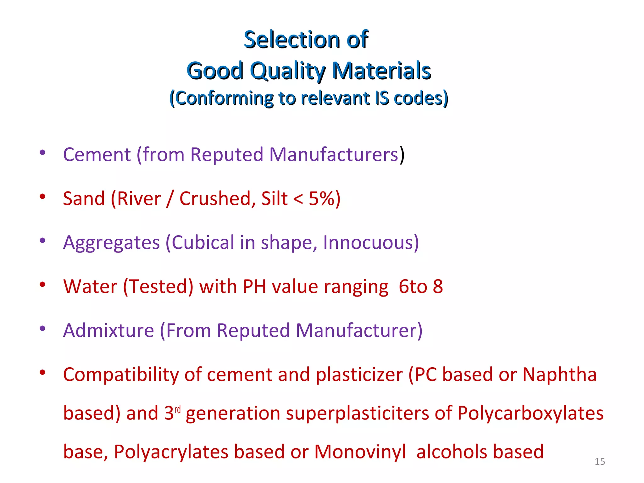 Selection ofSelection of
Good Quality MaterialsGood Quality Materials
(Conforming to relevant IS codes)(Conforming to relevant IS codes)
• Cement (from Reputed Manufacturers)
• Sand (River / Crushed, Silt < 5%)
• Aggregates (Cubical in shape, Innocuous)
• Water (Tested) with PH value ranging 6to 8
• Admixture (From Reputed Manufacturer)
• Compatibility of cement and plasticizer (PC based or Naphtha
based) and 3rd
generation superplasticiters of Polycarboxylates
base, Polyacrylates based or Monovinyl alcohols based 15
 