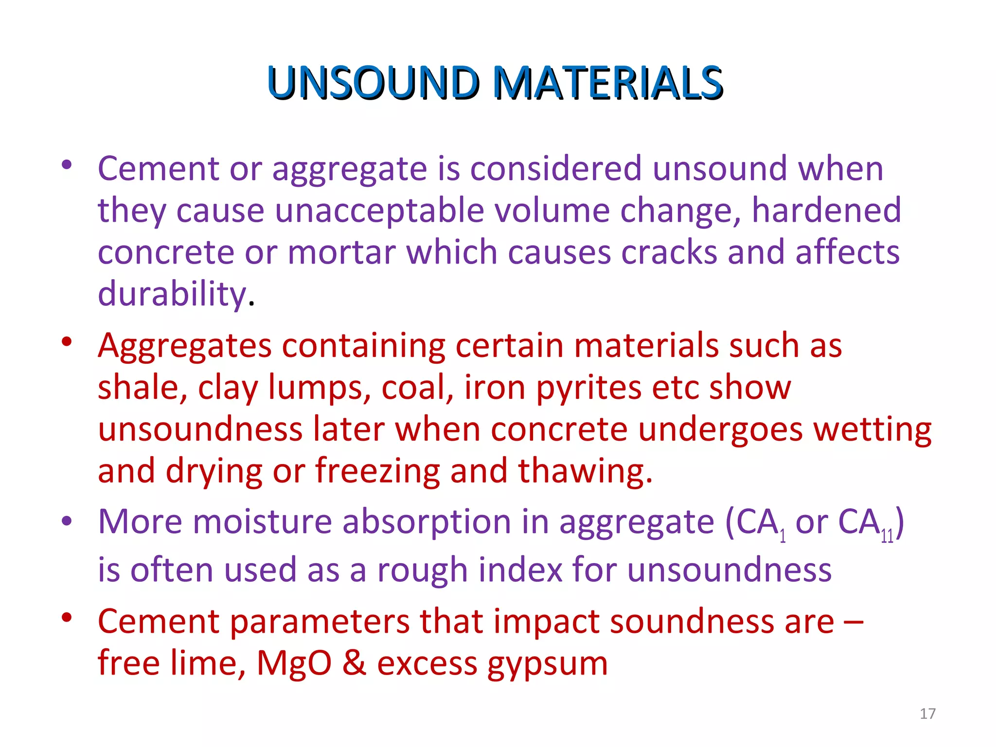 UNSOUND MATERIALSUNSOUND MATERIALS
• Cement or aggregate is considered unsound when
they cause unacceptable volume change, hardened
concrete or mortar which causes cracks and affects
durability.
• Aggregates containing certain materials such as
shale, clay lumps, coal, iron pyrites etc show
unsoundness later when concrete undergoes wetting
and drying or freezing and thawing.
• More moisture absorption in aggregate (CA1 or CA11)
is often used as a rough index for unsoundness
• Cement parameters that impact soundness are –
free lime, MgO & excess gypsum
17
 