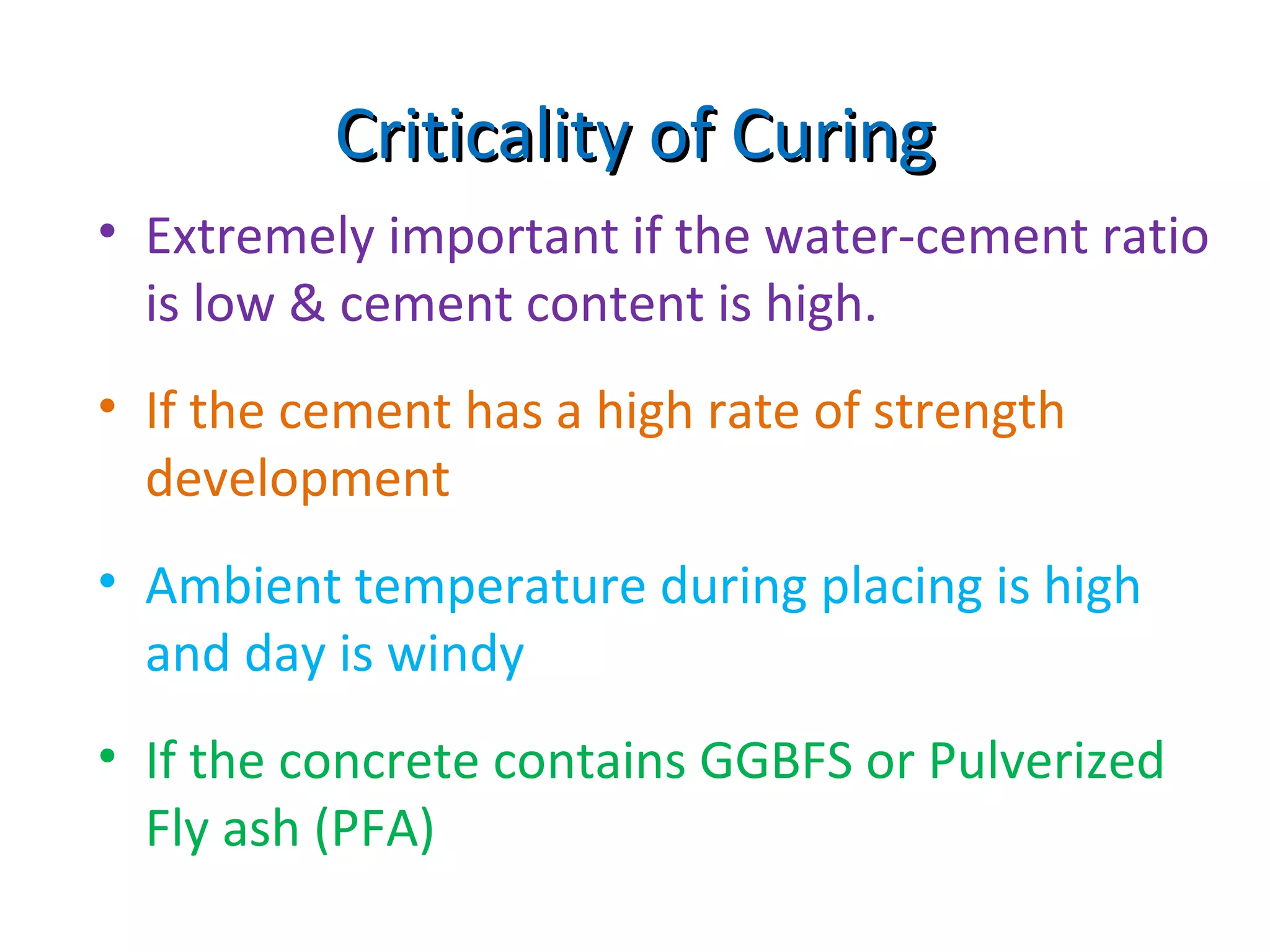 Criticality of CuringCriticality of Curing
• Extremely important if the water-cement ratio
is low & cement content is high.
• If the cement has a high rate of strength
development
• Ambient temperature during placing is high
and day is windy
• If the concrete contains GGBFS or Pulverized
Fly ash (PFA)
 