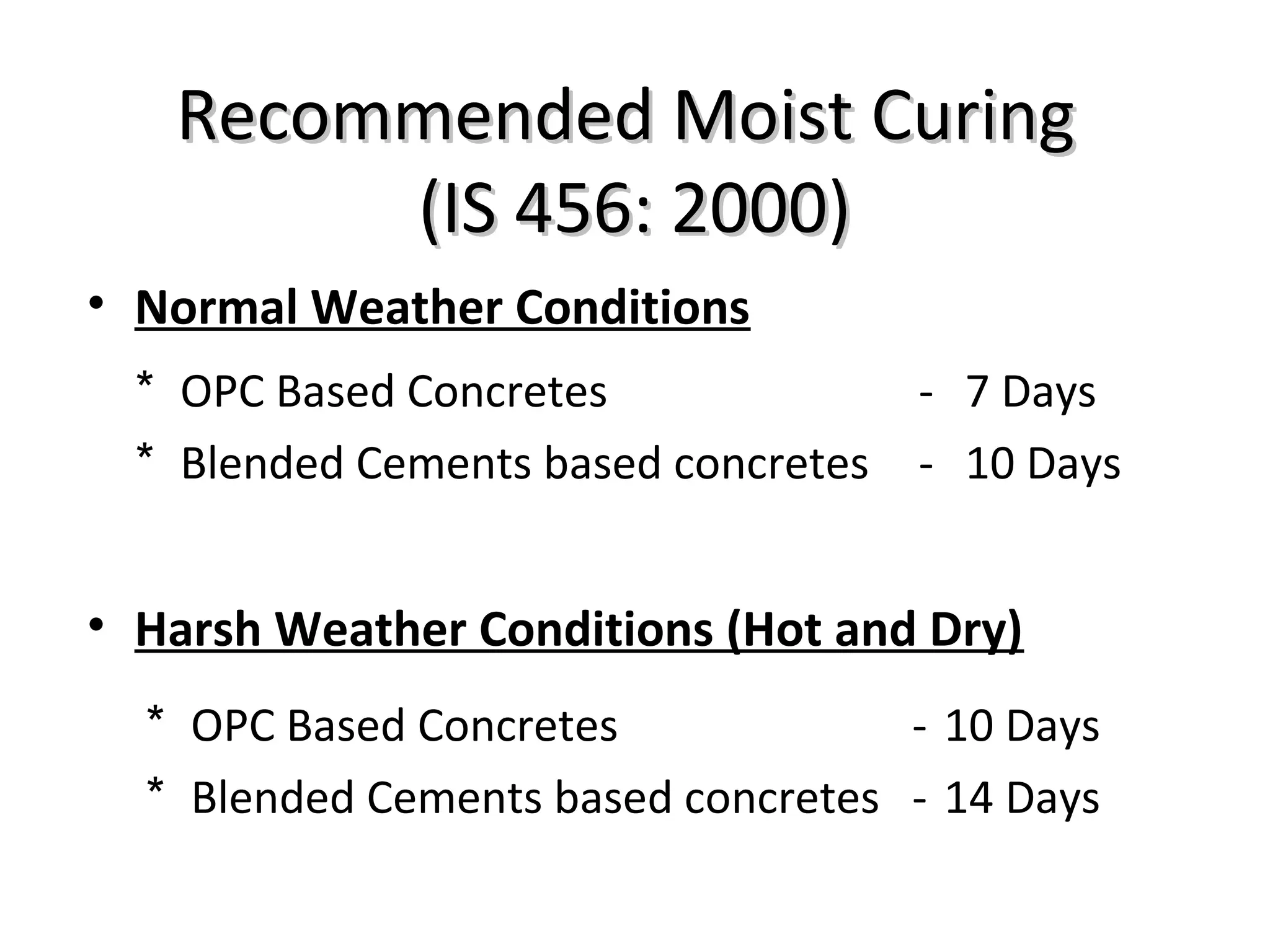 Recommended Moist CuringRecommended Moist Curing
(IS 456: 2000)(IS 456: 2000)
• Normal Weather Conditions
• Harsh Weather Conditions (Hot and Dry)
* OPC Based Concretes - 7 Days
* Blended Cements based concretes - 10 Days
* OPC Based Concretes - 10 Days
* Blended Cements based concretes - 14 Days
 
